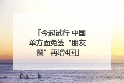 今起试行 中国单方面免签“朋友圈”再增4国