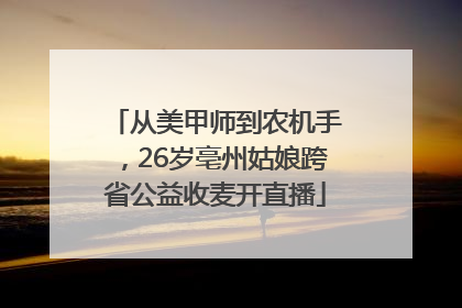 从美甲师到农机手，26岁亳州姑娘跨省公益收麦开直播