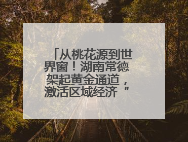 从桃花源到世界窗！湖南常德架起黄金通道，激活区域经济“一池春水”