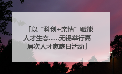 以“科创+亲情”赋能人才生态……无锡举行高层次人才家庭日活动