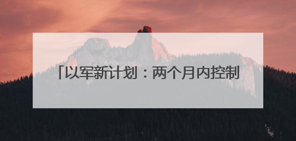以军新计划：两个月内控制加沙75%领土，将200万平民迁移至三个小区域