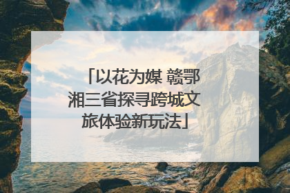 以花为媒 赣鄂湘三省探寻跨城文旅体验新玩法
