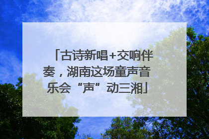古诗新唱+交响伴奏，湖南这场童声音乐会“声”动三湘