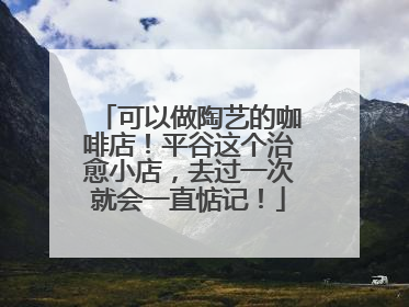 可以做陶艺的咖啡店！平谷这个治愈小店，去过一次就会一直惦记！