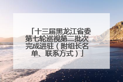 十三届黑龙江省委第七轮巡视第二批次完成进驻（附组长名单、联系方式）