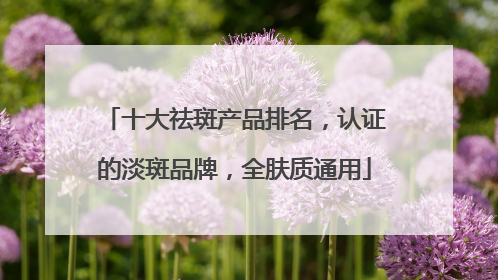 十大祛斑产品排名，认证的淡斑品牌，全肤质通用