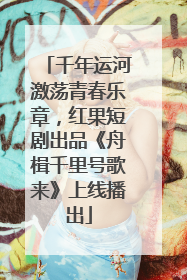 千年运河激荡青春乐章，红果短剧出品《舟楫千里号歌来》上线播出