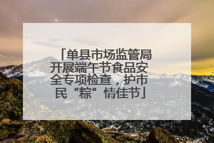 单县市场监管局开展端午节食品安全专项检查，护市民“粽”情佳节