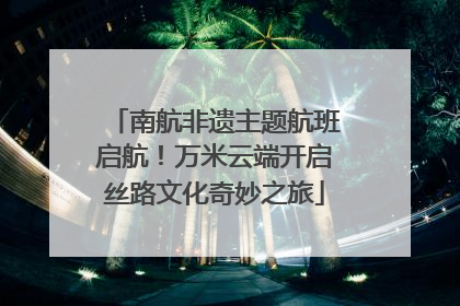 南航非遗主题航班启航！万米云端开启丝路文化奇妙之旅