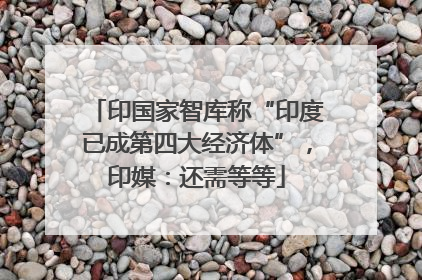 印国家智库称“印度已成第四大经济体”，印媒：还需等等