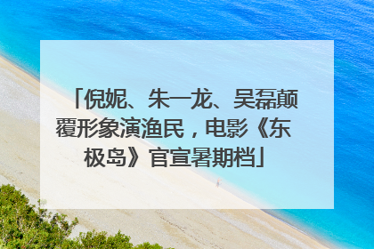 倪妮、朱一龙、吴磊颠覆形象演渔民，电影《东极岛》官宣暑期档