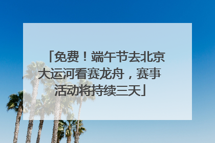 免费！端午节去北京大运河看赛龙舟，赛事活动将持续三天