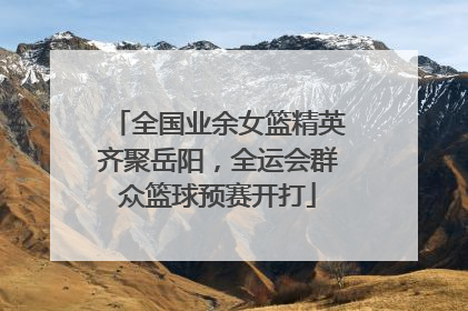 全国业余女篮精英齐聚岳阳，全运会群众篮球预赛开打