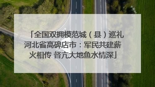 全国双拥模范城（县）巡礼河北省高碑店市：军民共建薪火相传 督亢大地鱼水情深
