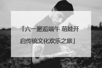 六一邂逅端午 萌娃开启传统文化欢乐之旅