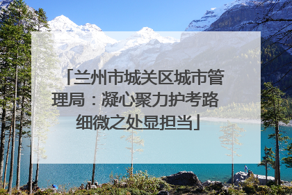 兰州市城关区城市管理局：凝心聚力护考路 细微之处显担当