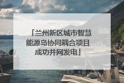 兰州新区城市智慧能源岛协同耦合项目成功并网发电