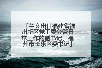 兰文出任福建省福州新区党工委分管日常工作的副书记、福州市长乐区委书记