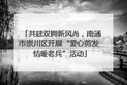 共建双拥新风尚，南通市崇川区开展“爱心剪发 情暖老兵”活动