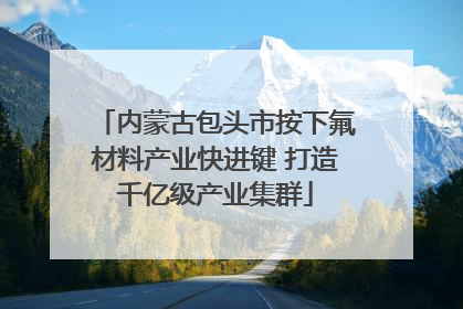 内蒙古包头市按下氟材料产业快进键 打造千亿级产业集群