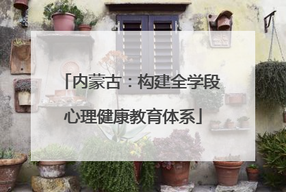 内蒙古：构建全学段心理健康教育体系