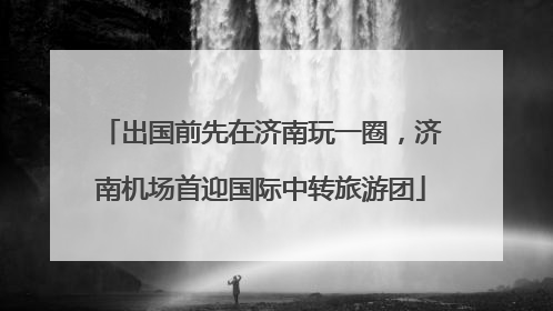 出国前先在济南玩一圈，济南机场首迎国际中转旅游团