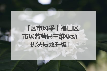区市风采丨福山区市场监管局三维驱动执法质效升级