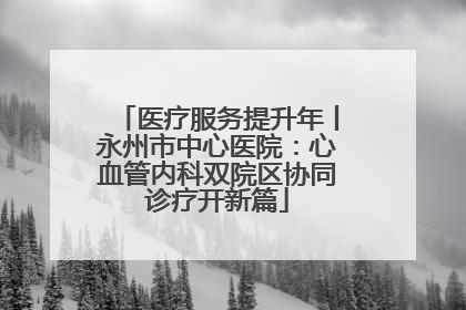 医疗服务提升年丨永州市中心医院：心血管内科双院区协同诊疗开新篇