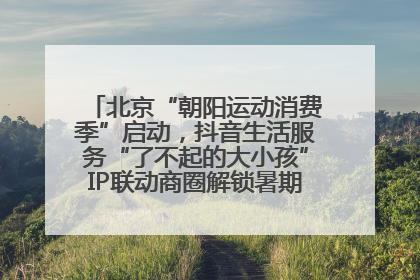 北京“朝阳运动消费季”启动，抖音生活服务“了不起的大小孩”IP联动商圈解锁暑期亲子消费新场景