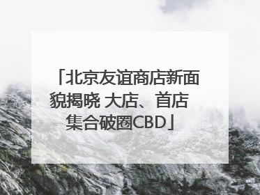 北京友谊商店新面貌揭晓 大店、首店集合破圈CBD