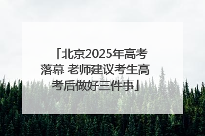 北京2025年高考落幕 老师建议考生高考后做好三件事