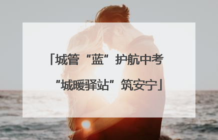 城管“蓝”护航中考 “城暖驿站”筑安宁