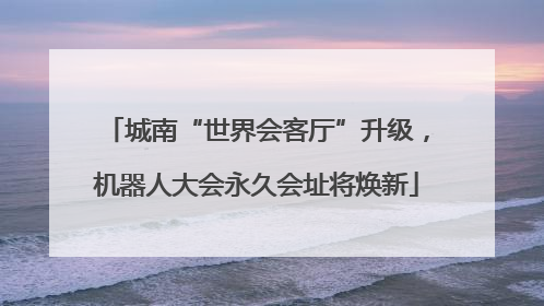 城南“世界会客厅”升级，机器人大会永久会址将焕新