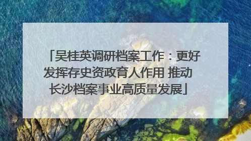 吴桂英调研档案工作：更好发挥存史资政育人作用 推动长沙档案事业高质量发展