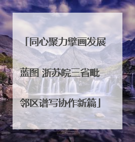 同心聚力擘画发展蓝图 浙苏皖三省毗邻区谱写协作新篇