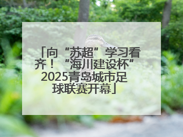 向“苏超”学习看齐！“海川建设杯”2025青岛城市足球联赛开幕