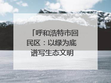呼和浩特市回民区：以绿为底 谱写生态文明建设新篇章