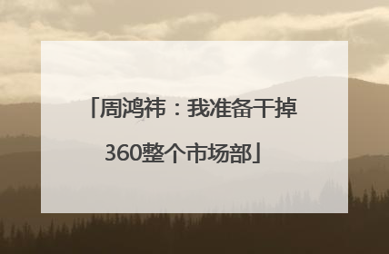 周鸿祎：我准备干掉360整个市场部