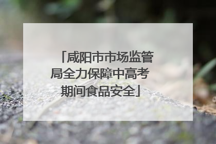 咸阳市市场监管局全力保障中高考期间食品安全