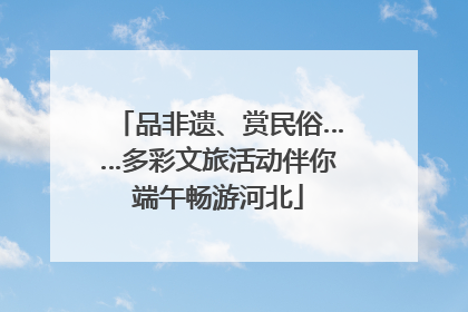 品非遗、赏民俗……多彩文旅活动伴你端午畅游河北