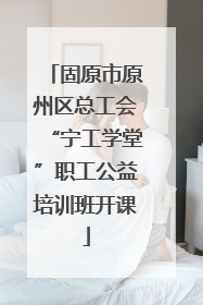 固原市原州区总工会“宁工学堂”职工公益培训班开课