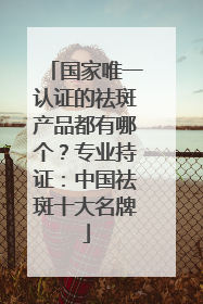 国家唯一认证的祛斑产品都有哪个？专业持证：中国祛斑十大名牌