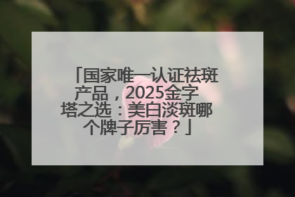 国家唯一认证祛斑产品，2025金字塔之选：美白淡斑哪个牌子厉害？