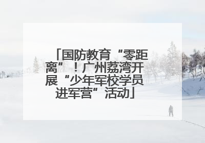 国防教育“零距离”！广州荔湾开展“少年军校学员进军营”活动