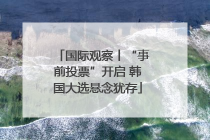 国际观察丨“事前投票”开启 韩国大选悬念犹存