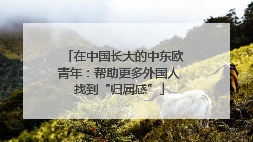 在中国长大的中东欧青年：帮助更多外国人找到“归属感”