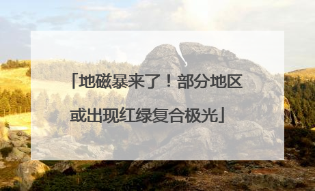 地磁暴来了！部分地区或出现红绿复合极光