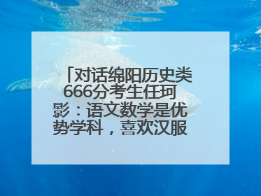 对话绵阳历史类666分考生任珂影：语文数学是优势学科，喜欢汉服，用哭释放情绪