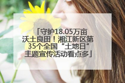 守护18.05万亩沃土良田！湘江新区第35个全国“土地日”主题宣传活动看点多
