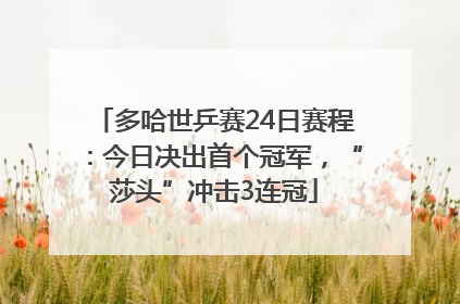 多哈世乒赛24日赛程：今日决出首个冠军，“莎头”冲击3连冠